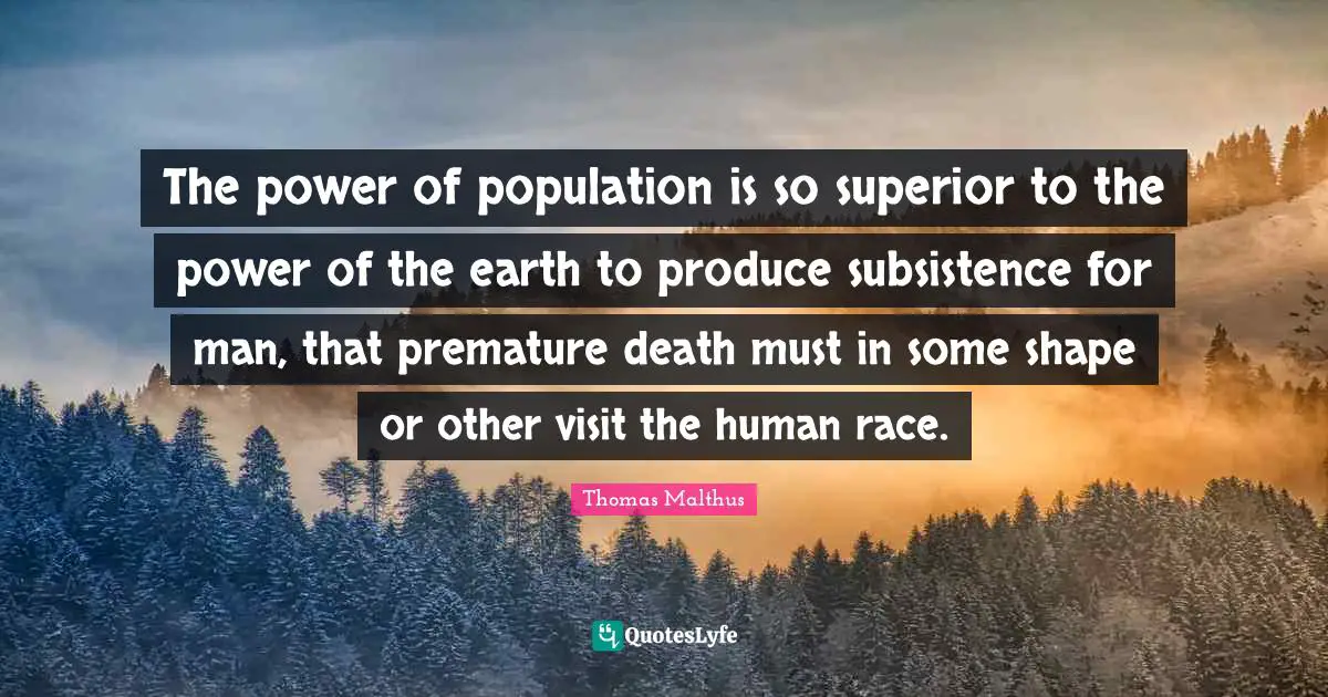 The power of population is so superior to the power of the earth to produce subsistence for man, that premature death must in some shape or other visit the human race.
