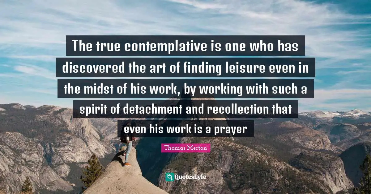 Recollection Quotes: "The true contemplative is one who has discovered the art of finding leisure even in the midst of his work, by working with such a spirit of detachment and recollection that even his work is a prayer"