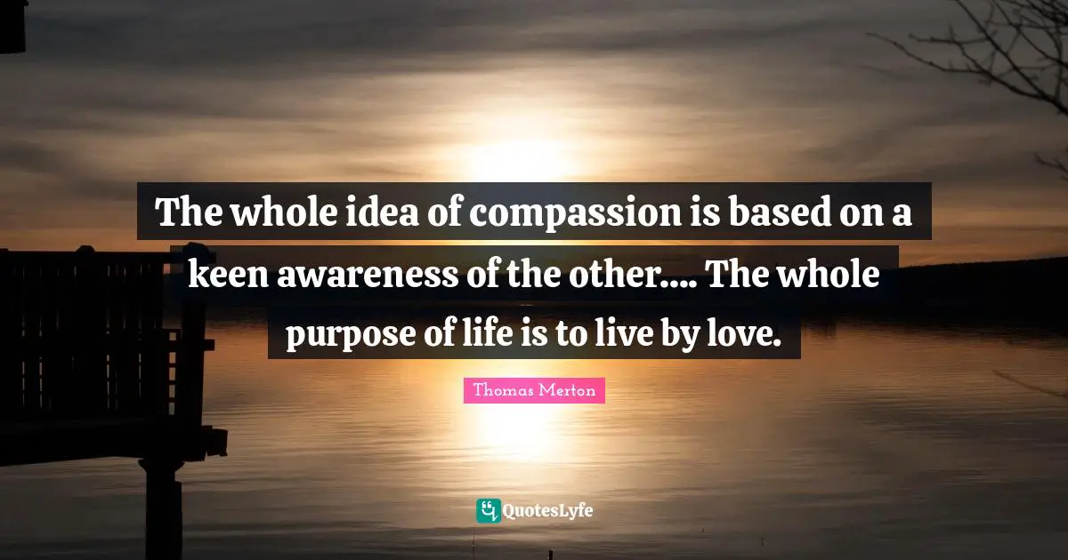 The Purpose Of Life Quotes: "The whole idea of compassion is based on a keen awareness of the other.... The whole purpose of life is to live by love."