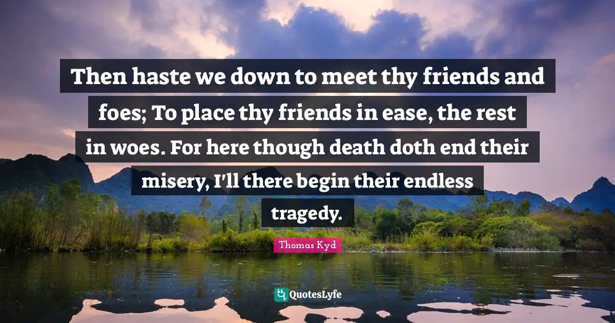 Then haste we down to meet thy friends and foes; To place thy friends in ease, the rest in woes. For here though death doth end their misery, I'll there begin their endless tragedy.
