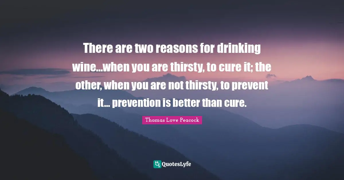 There are two reasons for drinking wine...when you are thirsty, to cure it; the other, when you are not thirsty, to prevent it... prevention is better than cure.