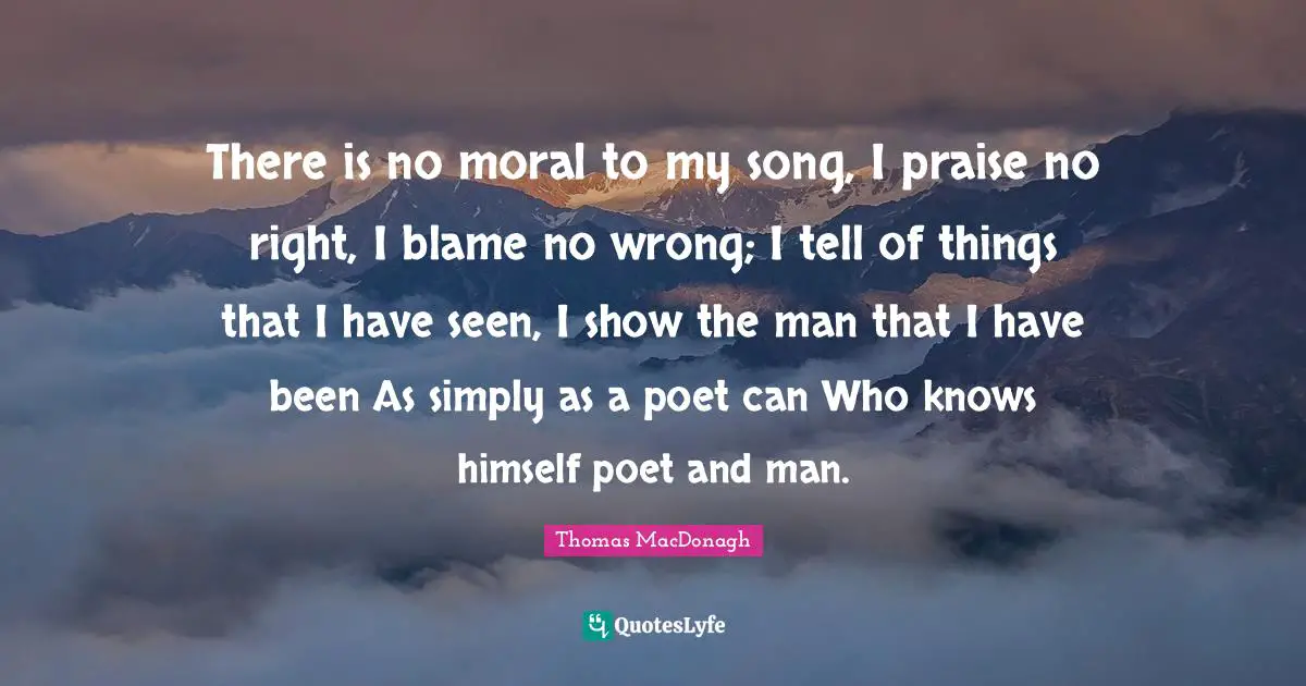 Praise Quotes: "There is no moral to my song, I praise no right, I blame no wrong; I tell of things that I have seen, I show the man that I have been As simply as a poet can Who knows himself poet and man."