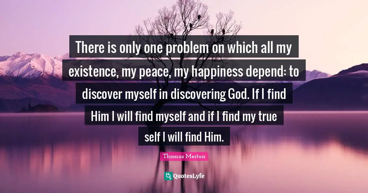 God Problem Quotes: "There is only one problem on which all my existence, my peace, my happiness depend: to discover myself in discovering God. If I find Him I will find myself and if I find my true self I will find Him."