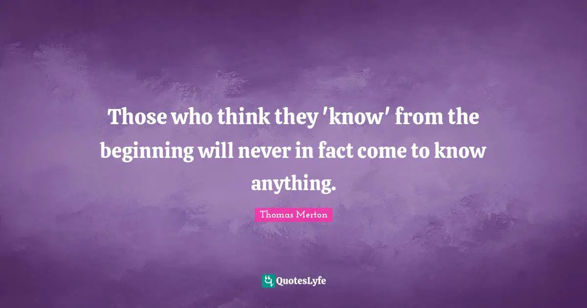 Those who think they 'know' from the beginning will never in fact come to know anything.