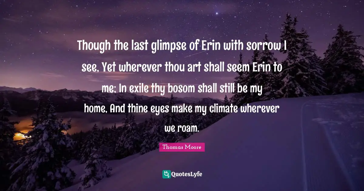 Though the last glimpse of Erin with sorrow I see, Yet wherever thou art shall seem Erin to me; In exile thy bosom shall still be my home, And thine eyes make my climate wherever we roam.
