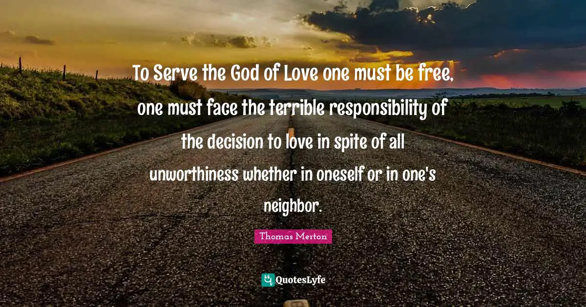 To Serve the God of Love one must be free, one must face the terrible responsibility of the decision to love in spite of all unworthiness whether in oneself or in one's neighbor.
