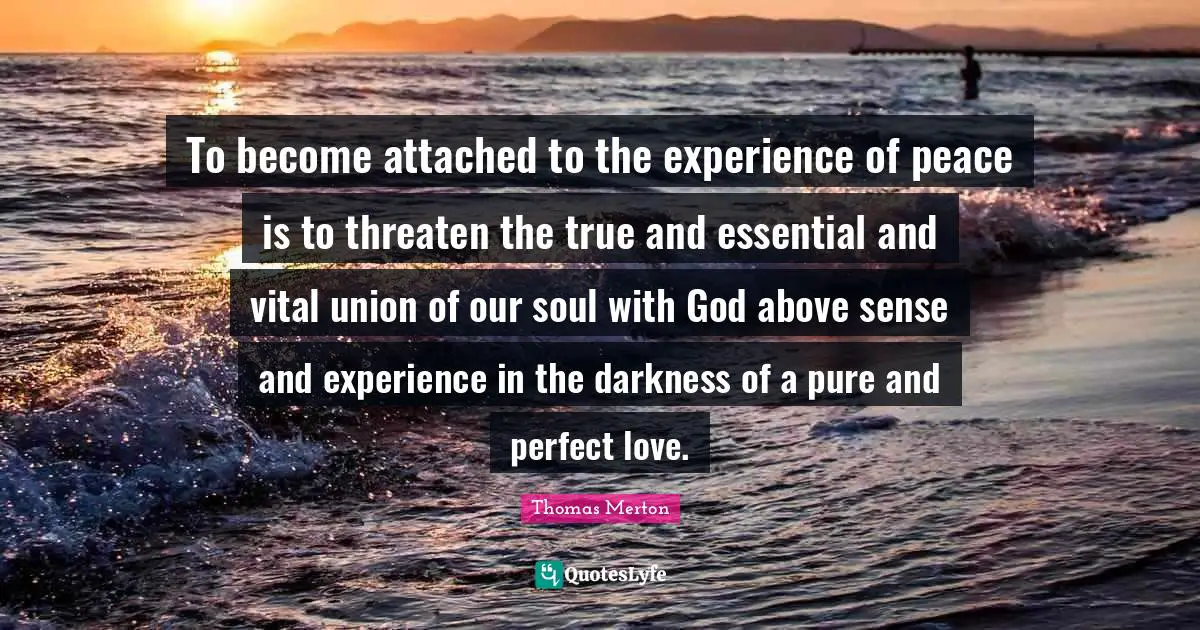 To become attached to the experience of peace is to threaten the true and essential and vital union of our soul with God above sense and experience in the darkness of a pure and perfect love.