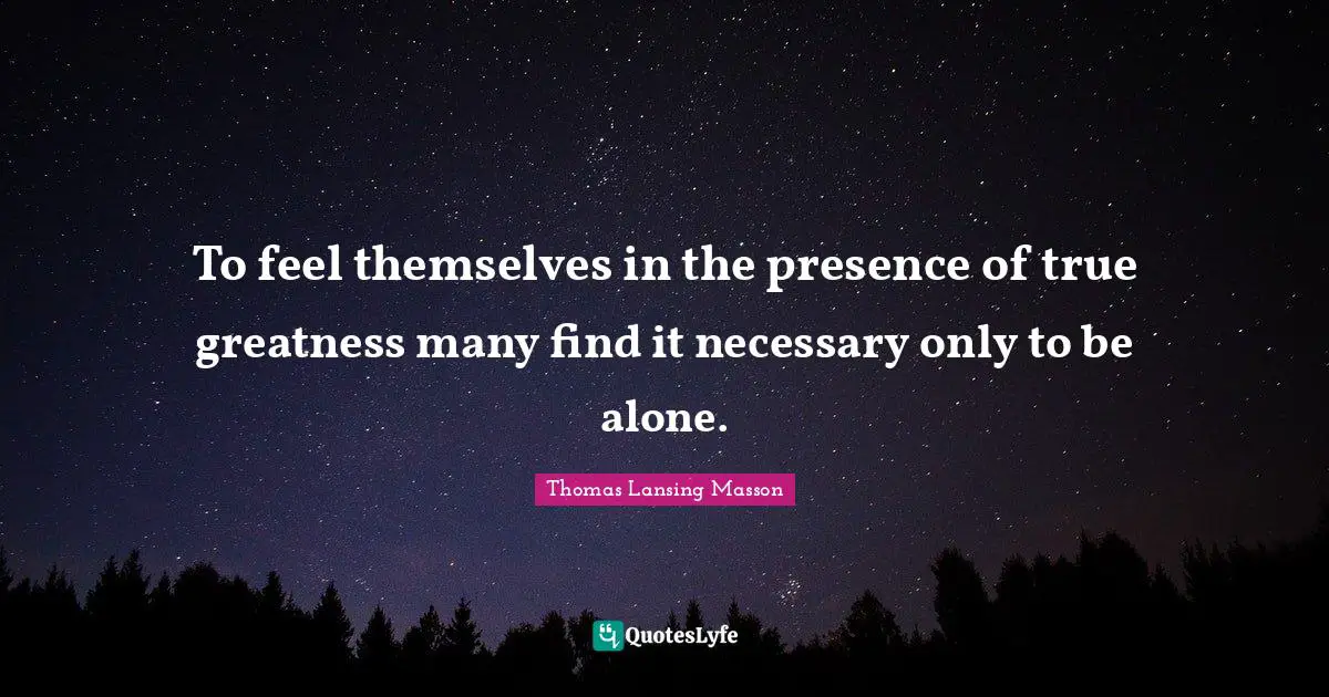 To feel themselves in the presence of true greatness many find it necessary only to be alone.