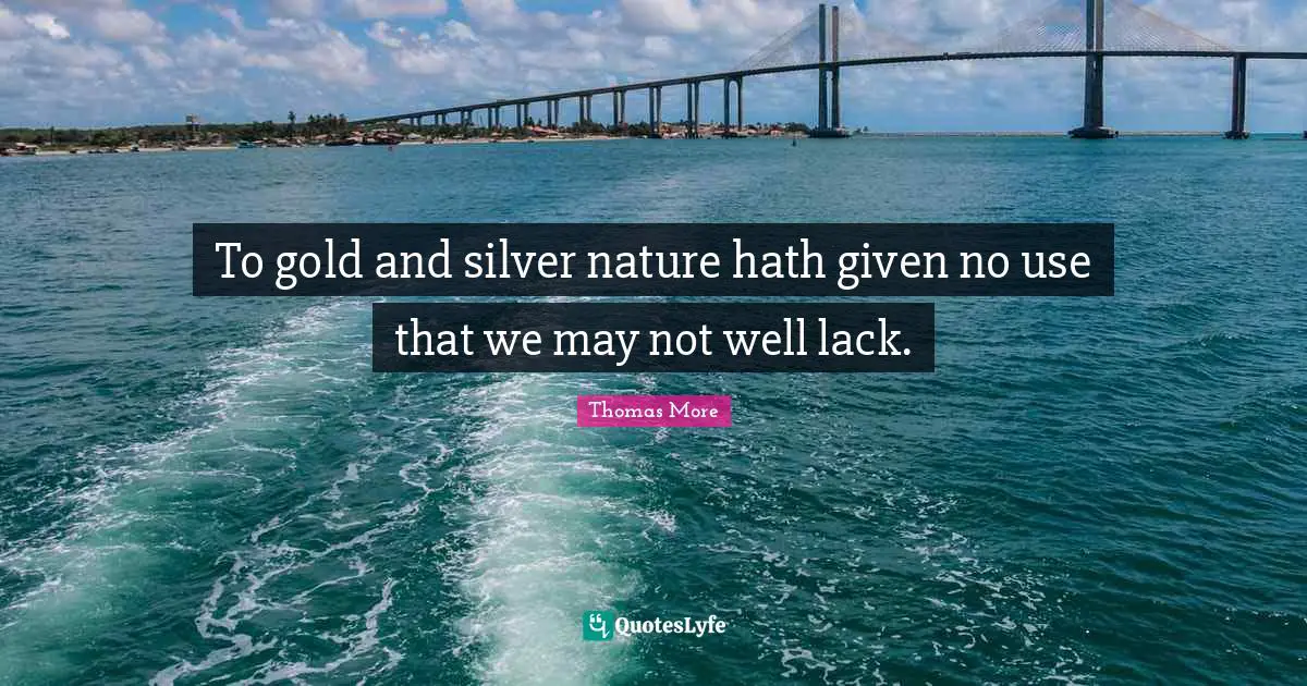 To gold and silver nature hath given no use that we may not well lack.