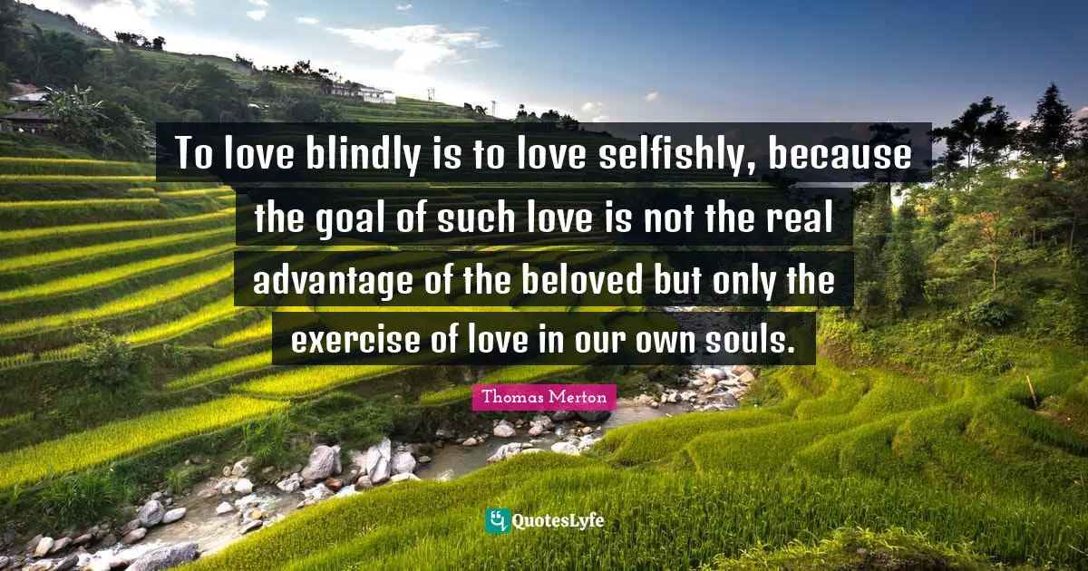 To love blindly is to love selfishly, because the goal of such love is not the real advantage of the beloved but only the exercise of love in our own souls.