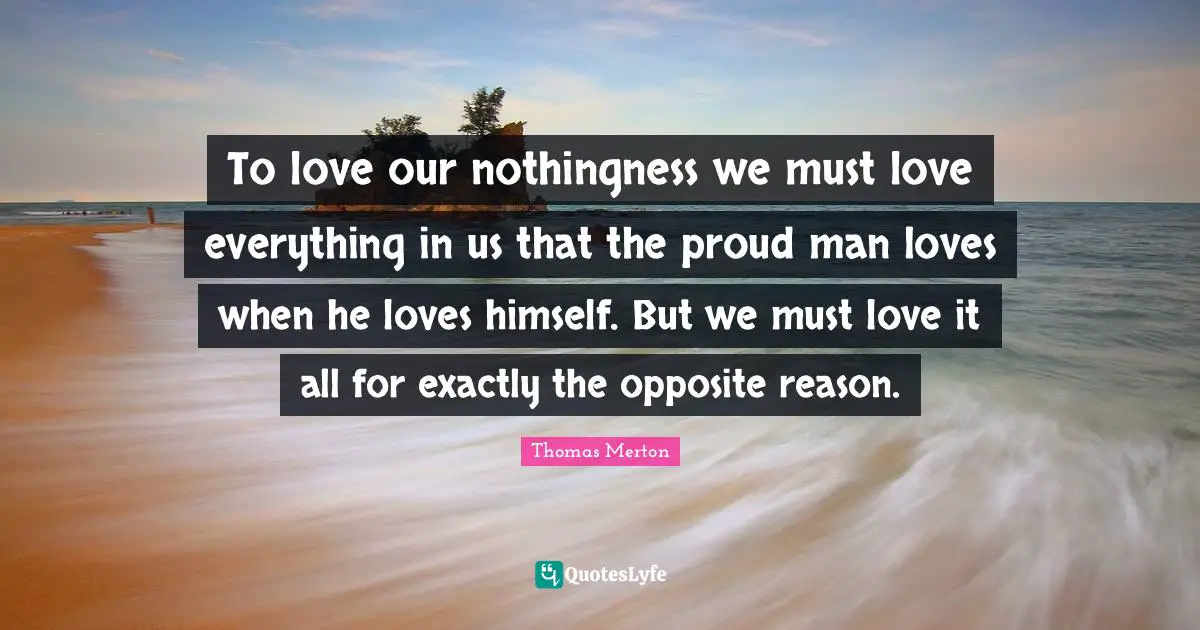 To love our nothingness we must love everything in us that the proud man loves when he loves himself. But we must love it all for exactly the opposite reason.