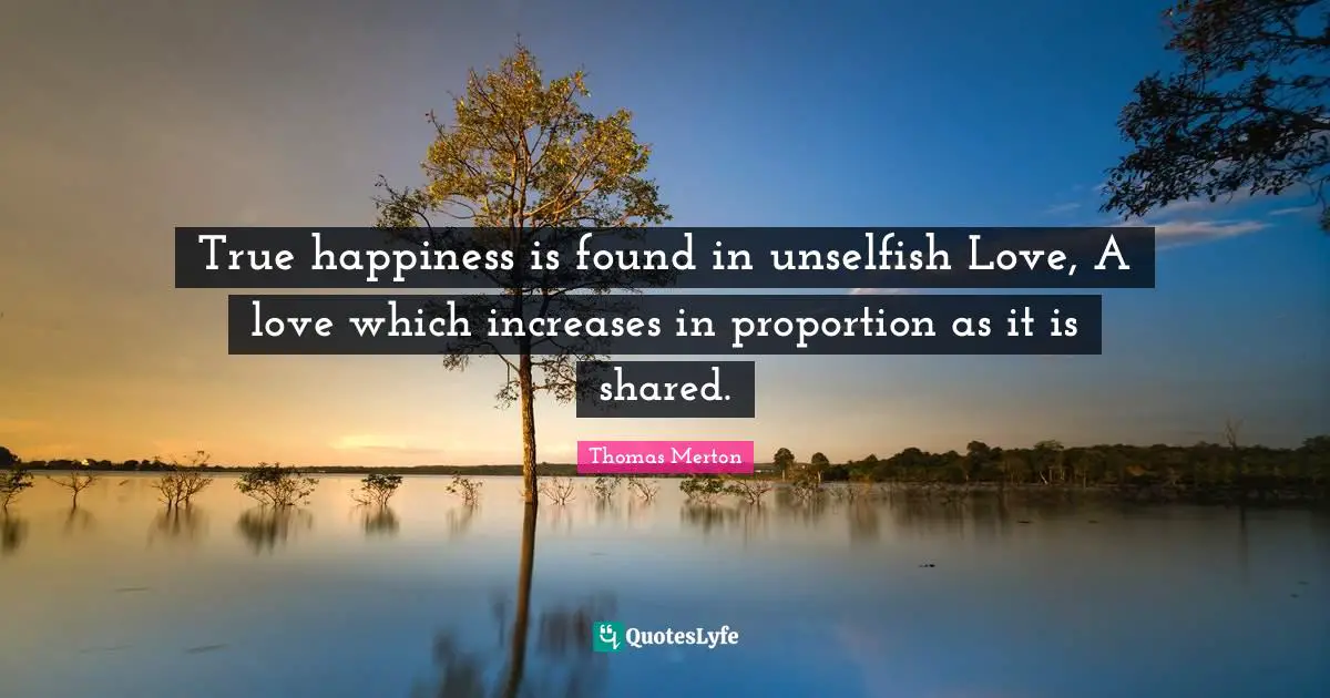 Thomas Merton Quotes: "True happiness is found in unselfish Love, A love which increases in proportion as it is shared."