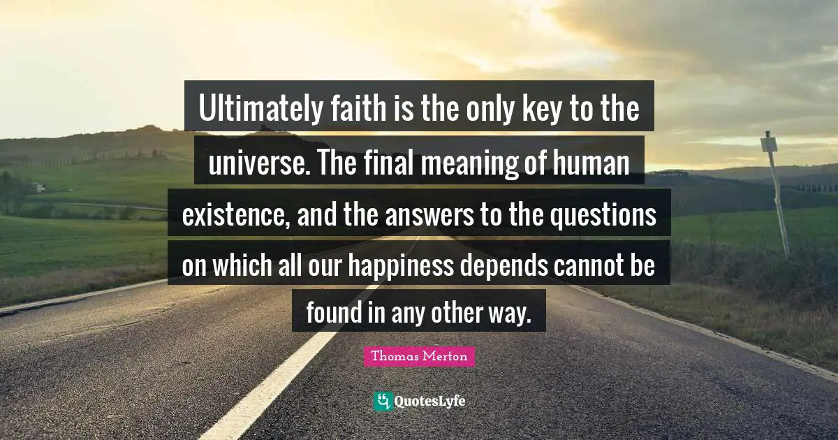 Ultimately faith is the only key to the universe. The final meaning of human existence, and the answers to the questions on which all our happiness depends cannot be found in any other way.