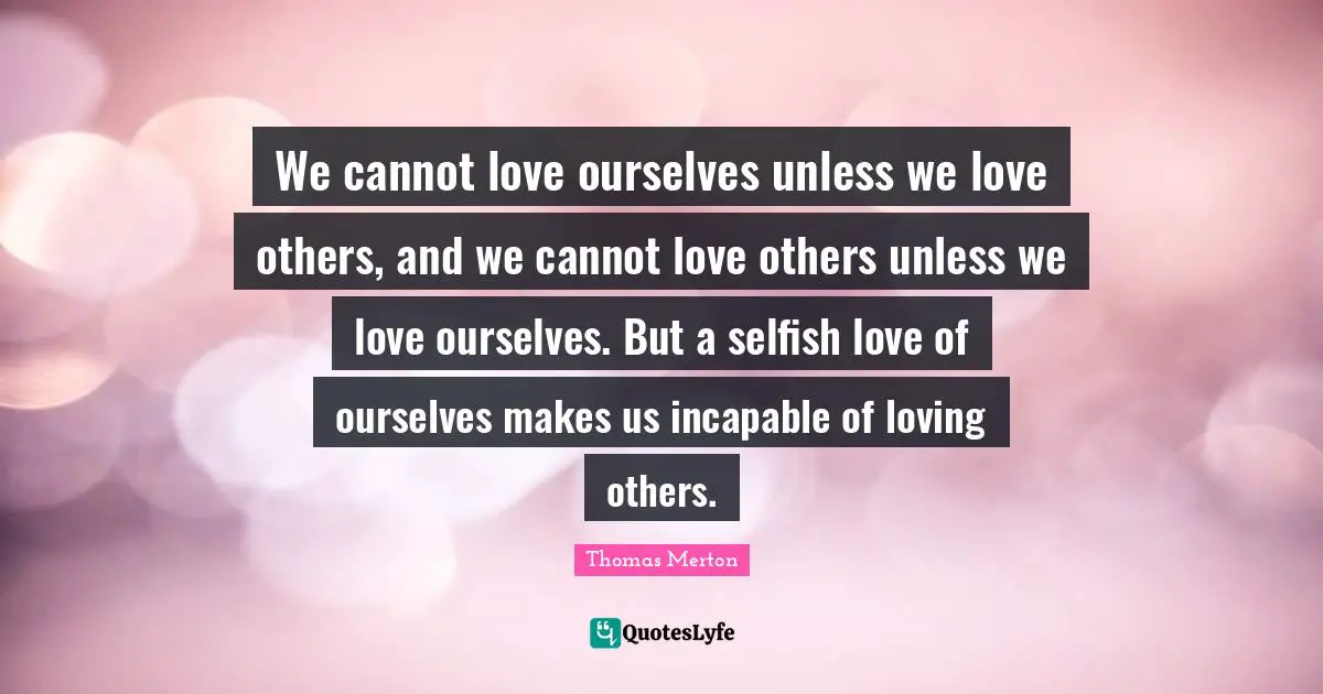 We cannot love ourselves unless we love others, and we cannot love others unless we love ourselves. But a selfish love of ourselves makes us incapable of loving others.