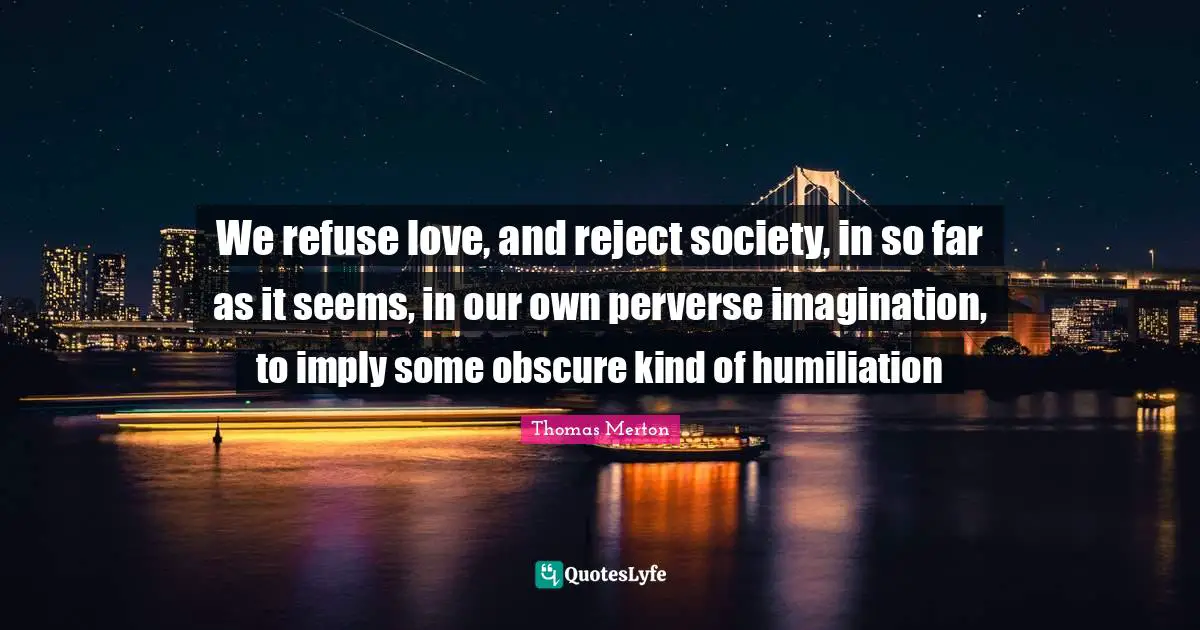 We refuse love, and reject society, in so far as it seems, in our own perverse imagination, to imply some obscure kind of humiliation