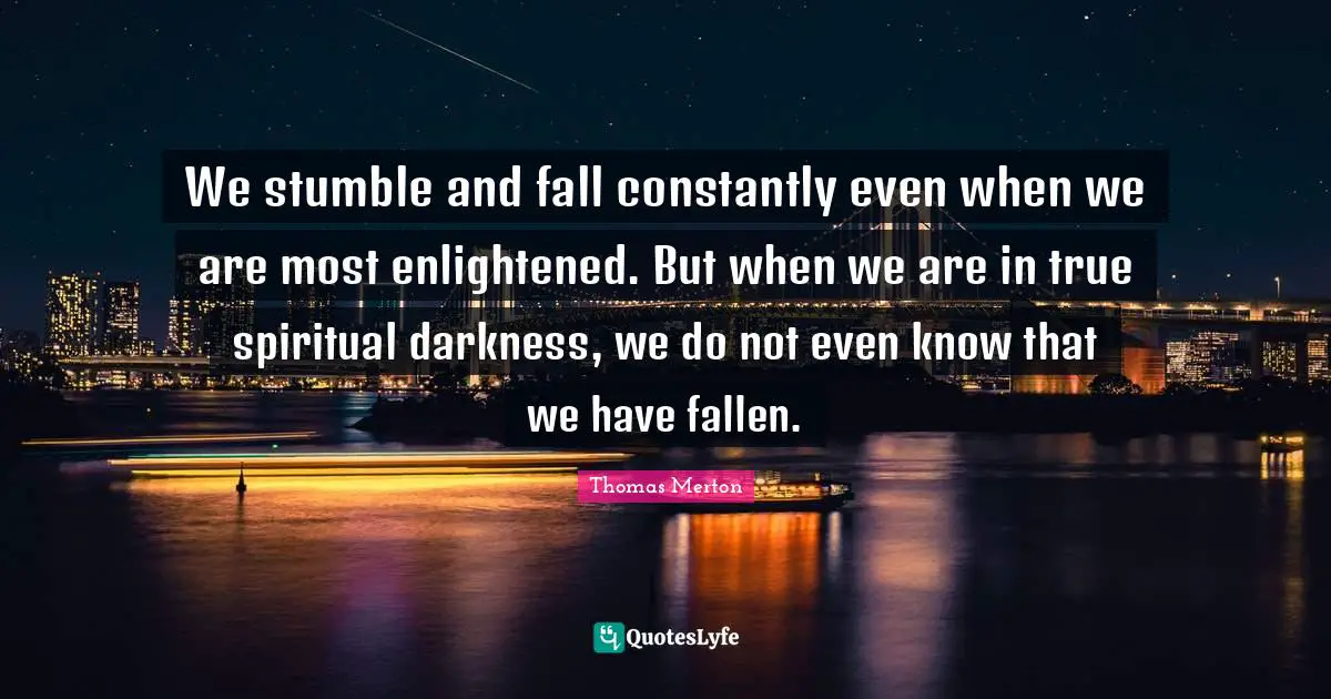 We stumble and fall constantly even when we are most enlightened. But when we are in true spiritual darkness, we do not even know that we have fallen.