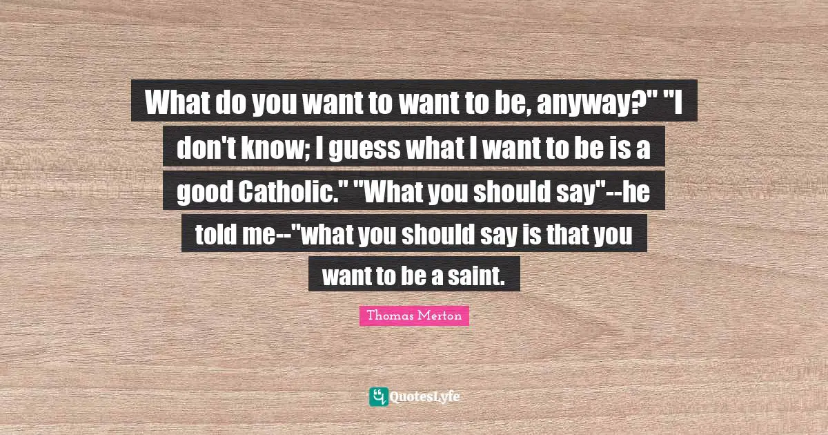 What do you want to want to be, anyway?" "I don't know; I guess what I want to be is a good Catholic." "What you should say"--he told me--"what you should say is that you want to be a saint.