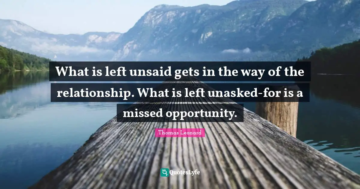 What is left unsaid gets in the way of the relationship. What is left unasked-for is a missed opportunity.
