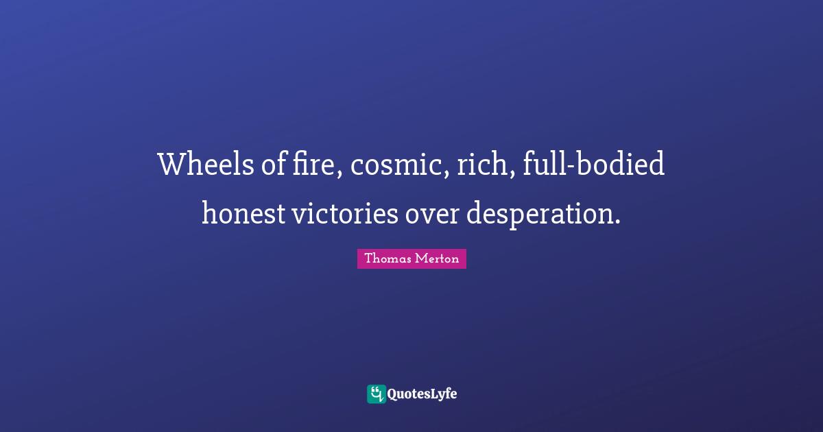 Wheels of fire, cosmic, rich, full-bodied honest victories over desperation.