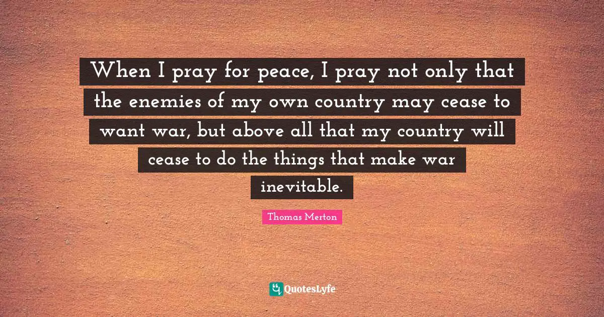 Thomas Merton Quotes: "When I pray for peace, I pray not only that the enemies of my own country may cease to want war, but above all that my country will cease to do the things that make war inevitable."