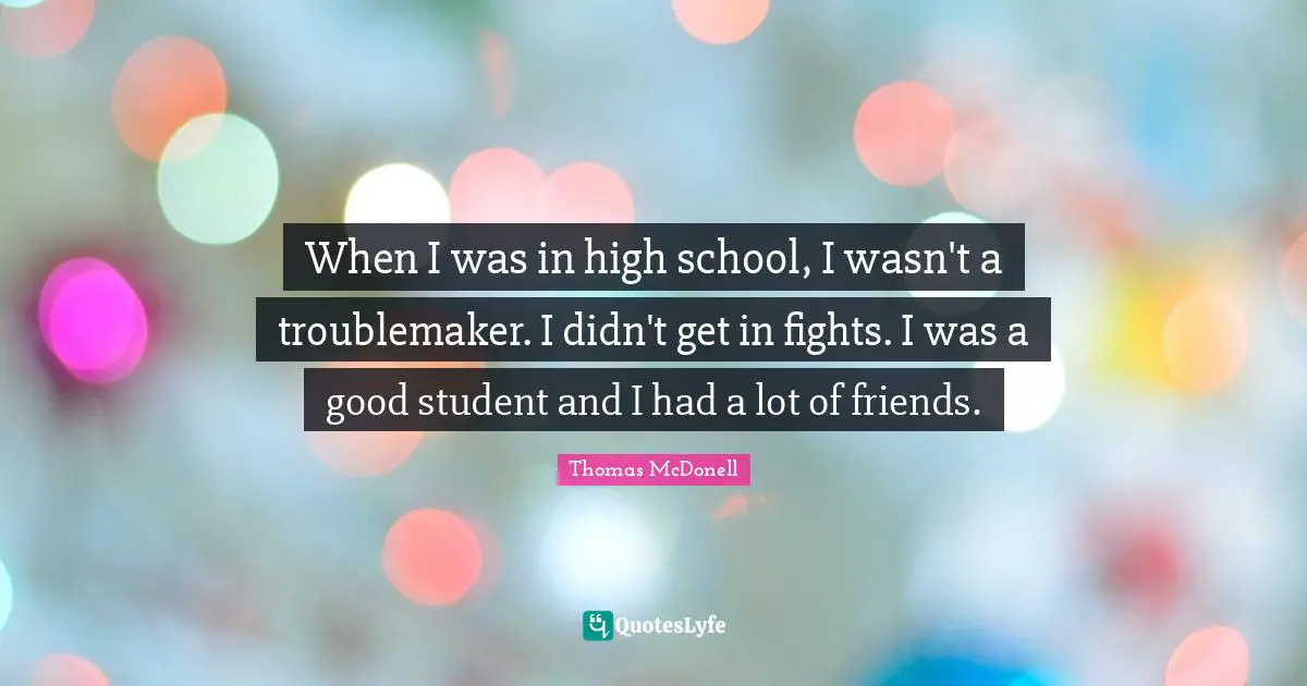 When I was in high school, I wasn't a troublemaker. I didn't get in fights. I was a good student and I had a lot of friends.