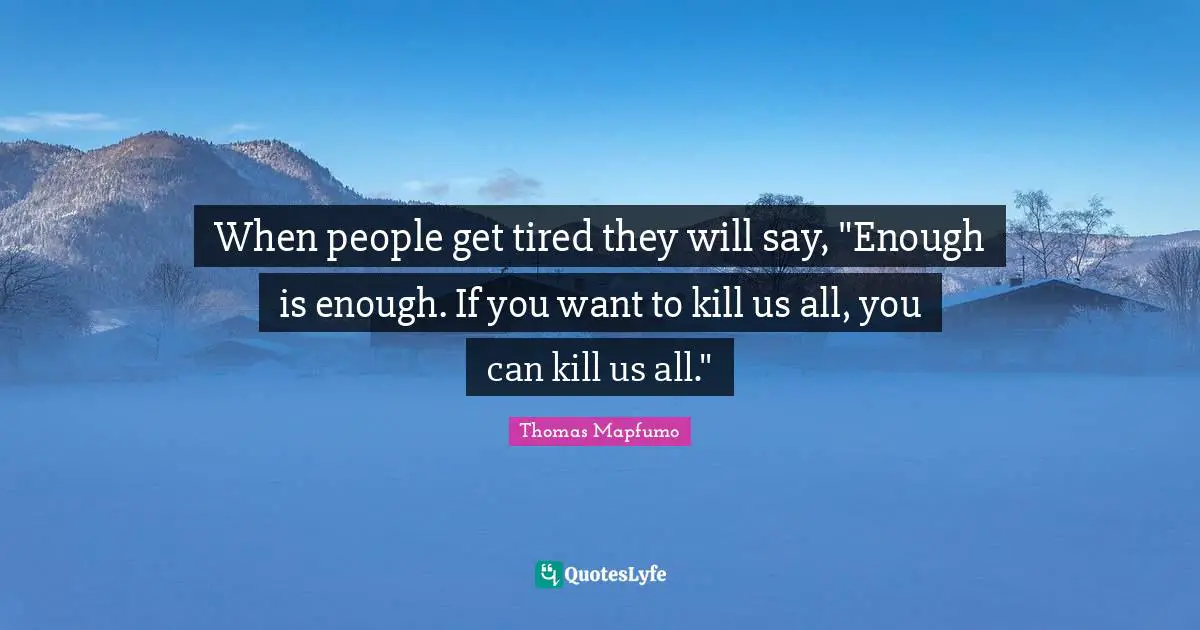 When people get tired they will say, "Enough is enough. If you want to kill us all, you can kill us all."