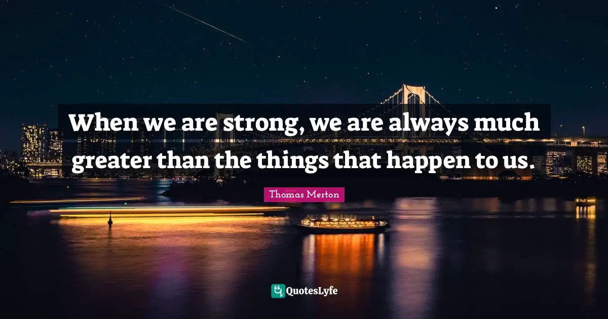 When we are strong, we are always much greater than the things that happen to us.