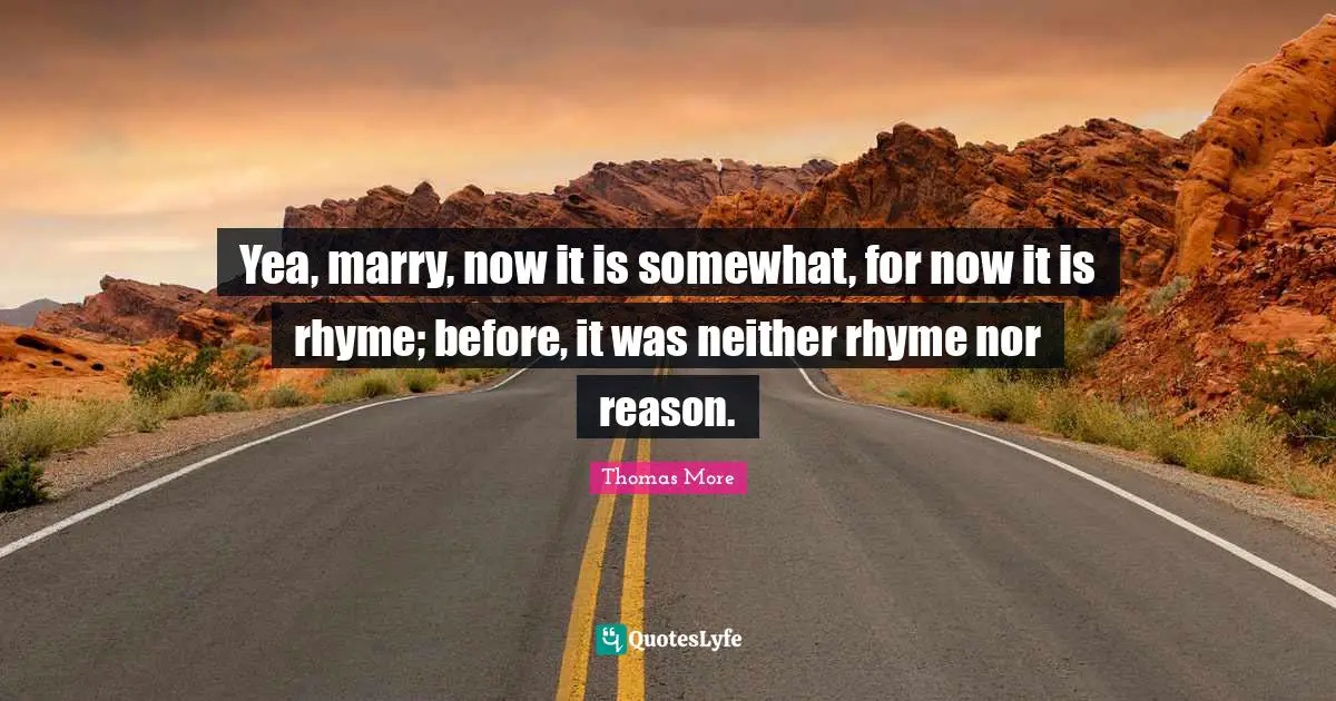 Yea, marry, now it is somewhat, for now it is rhyme; before, it was neither rhyme nor reason.
