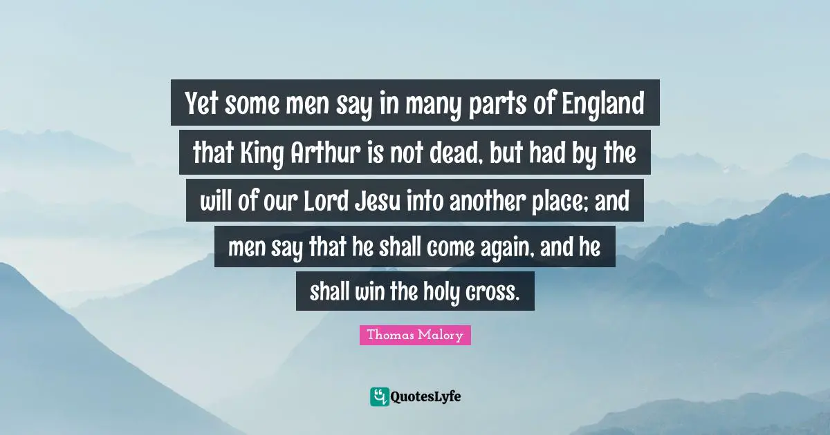 England Quotes: "Yet some men say in many parts of England that King Arthur is not dead, but had by the will of our Lord Jesu into another place; and men say that he shall come again, and he shall win the holy cross."