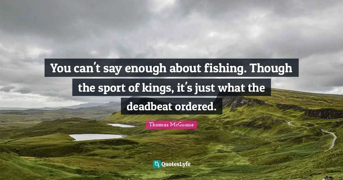 You can't say enough about fishing. Though the sport of kings, it's just what the deadbeat ordered.