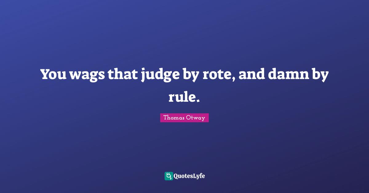 You wags that judge by rote, and damn by rule.