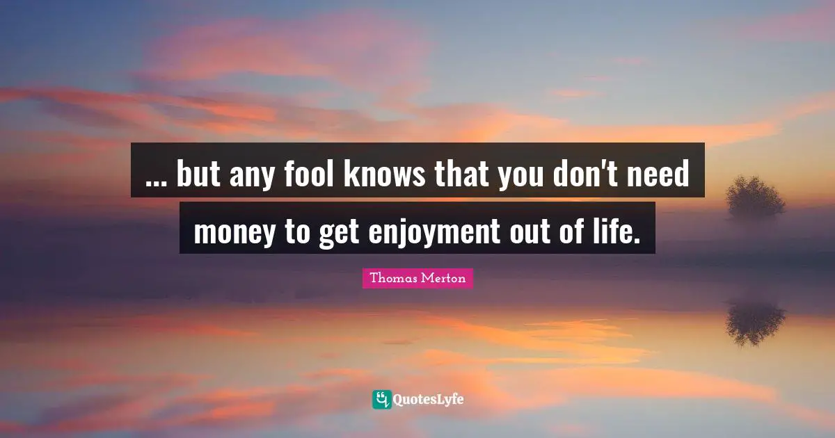 ... but any fool knows that you don't need money to get enjoyment out of life.