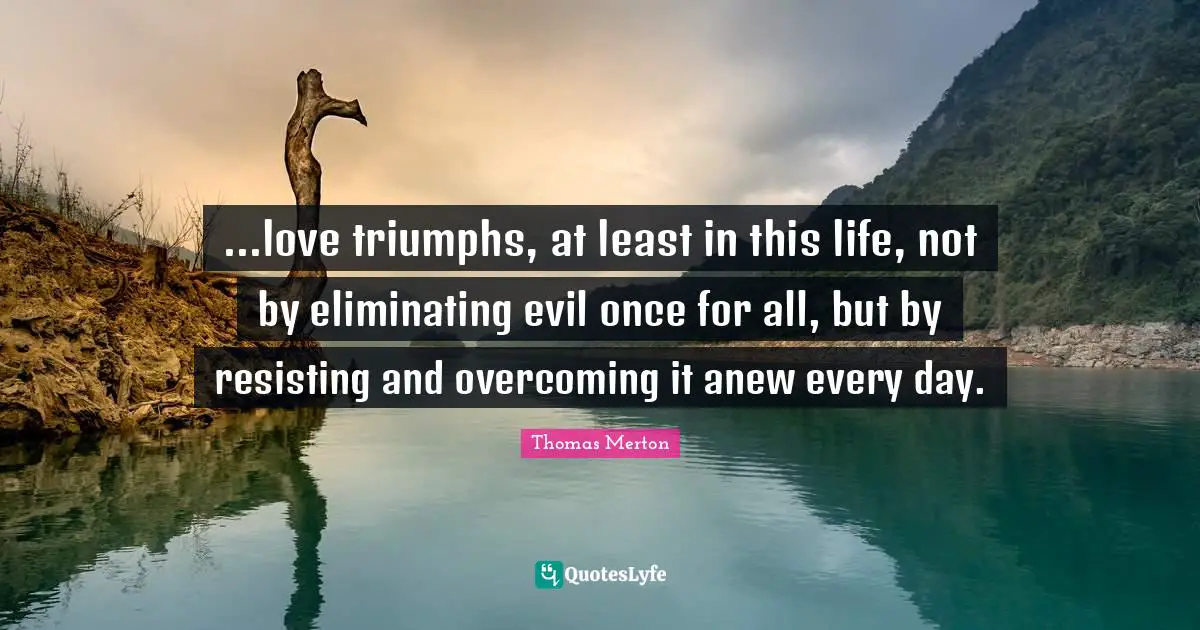 Eliminating Quotes: "...love triumphs, at least in this life, not by eliminating evil once for all, but by resisting and overcoming it anew every day."
