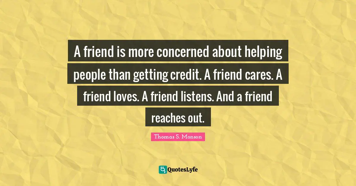 A friend is more concerned about helping people than getting credit. A friend cares. A friend loves. A friend listens. And a friend reaches out.