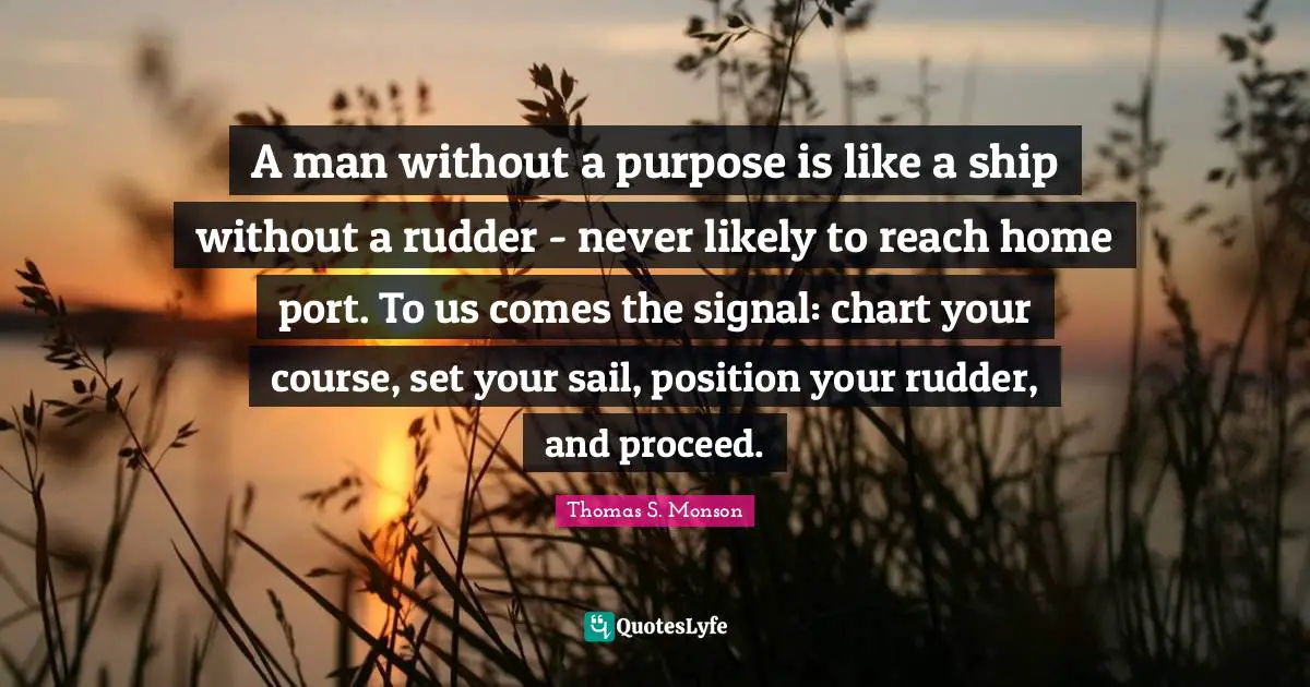 A man without a purpose is like a ship without a rudder - never likely to reach home port. To us comes the signal: chart your course, set your sail, position your rudder, and proceed.