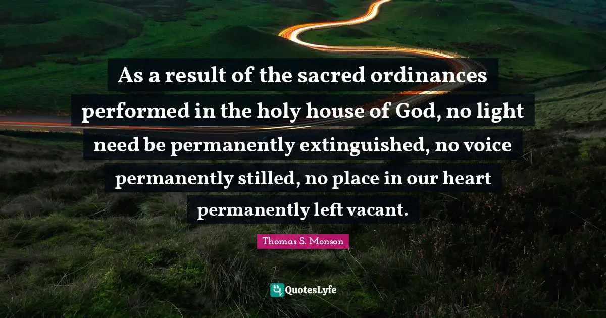 As a result of the sacred ordinances performed in the holy house of God, no light need be permanently extinguished, no voice permanently stilled, no place in our heart permanently left vacant.