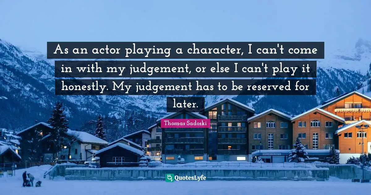 As an actor playing a character, I can't come in with my judgement, or else I can't play it honestly. My judgement has to be reserved for later.