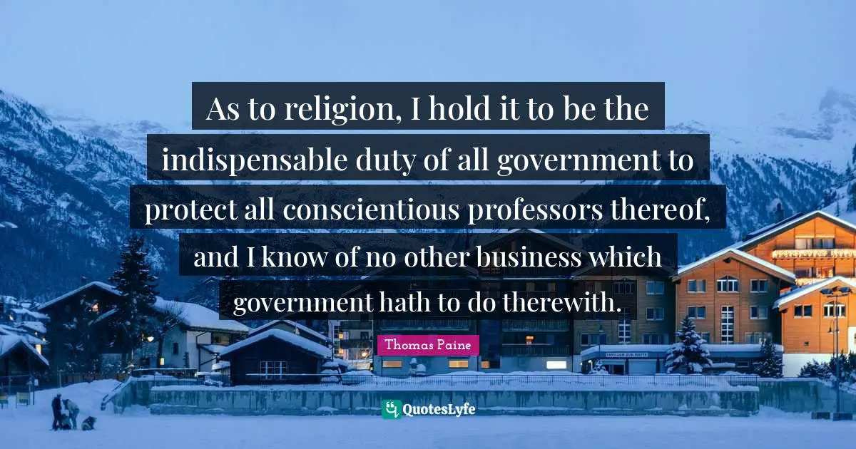 As to religion, I hold it to be the indispensable duty of all government to protect all conscientious professors thereof, and I know of no other business which government hath to do therewith.