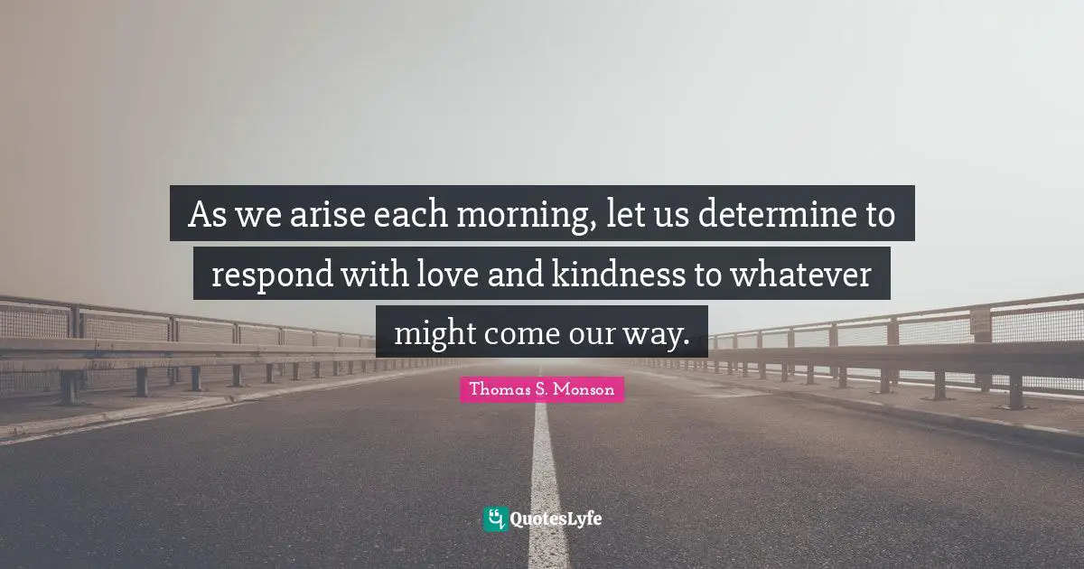 As we arise each morning, let us determine to respond with love and kindness to whatever might come our way.