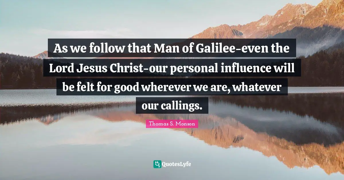 As we follow that Man of Galilee-even the Lord Jesus Christ-our personal influence will be felt for good wherever we are, whatever our callings.