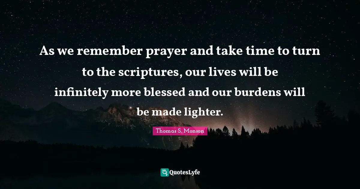 As we remember prayer and take time to turn to the scriptures, our lives will be infinitely more blessed and our burdens will be made lighter.