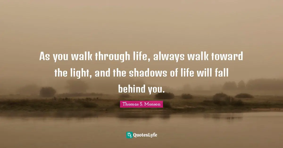 As you walk through life, always walk toward the light, and the shadows of life will fall behind you.