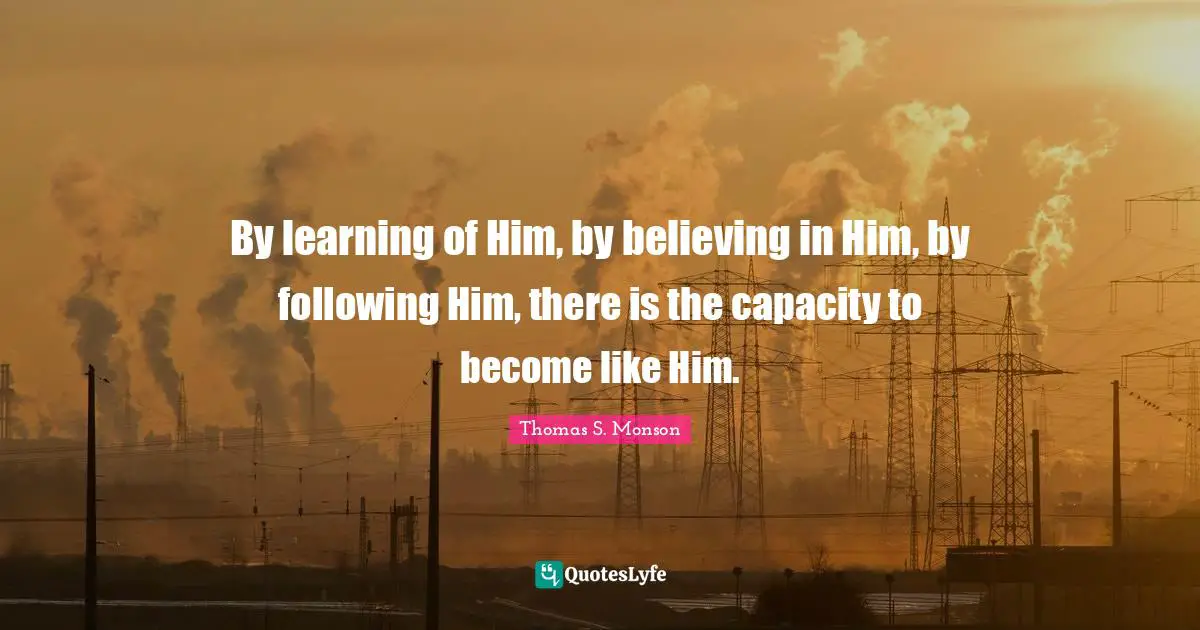 By learning of Him, by believing in Him, by following Him, there is the capacity to become like Him.