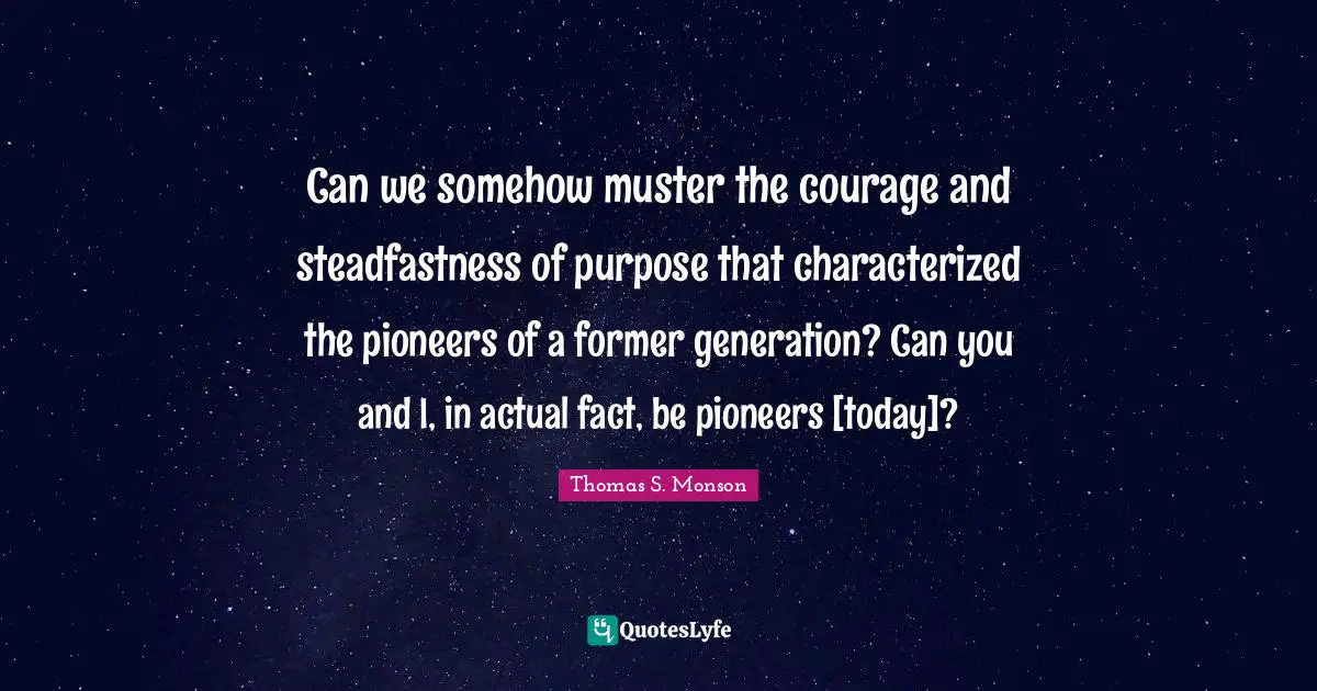 Can we somehow muster the courage and steadfastness of purpose that characterized the pioneers of a former generation? Can you and I, in actual fact, be pioneers [today]?