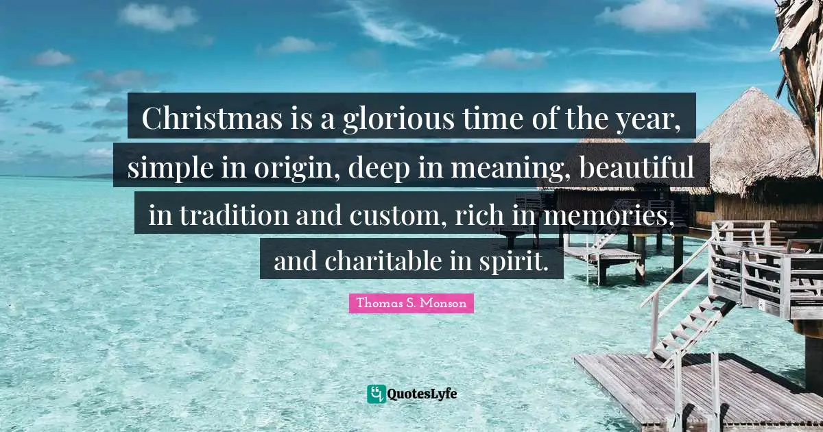 Christmas is a glorious time of the year, simple in origin, deep in meaning, beautiful in tradition and custom, rich in memories, and charitable in spirit.