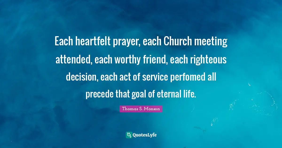 Heartfelt Quotes: "Each heartfelt prayer, each Church meeting attended, each worthy friend, each righteous decision, each act of service perfomed all precede that goal of eternal life."