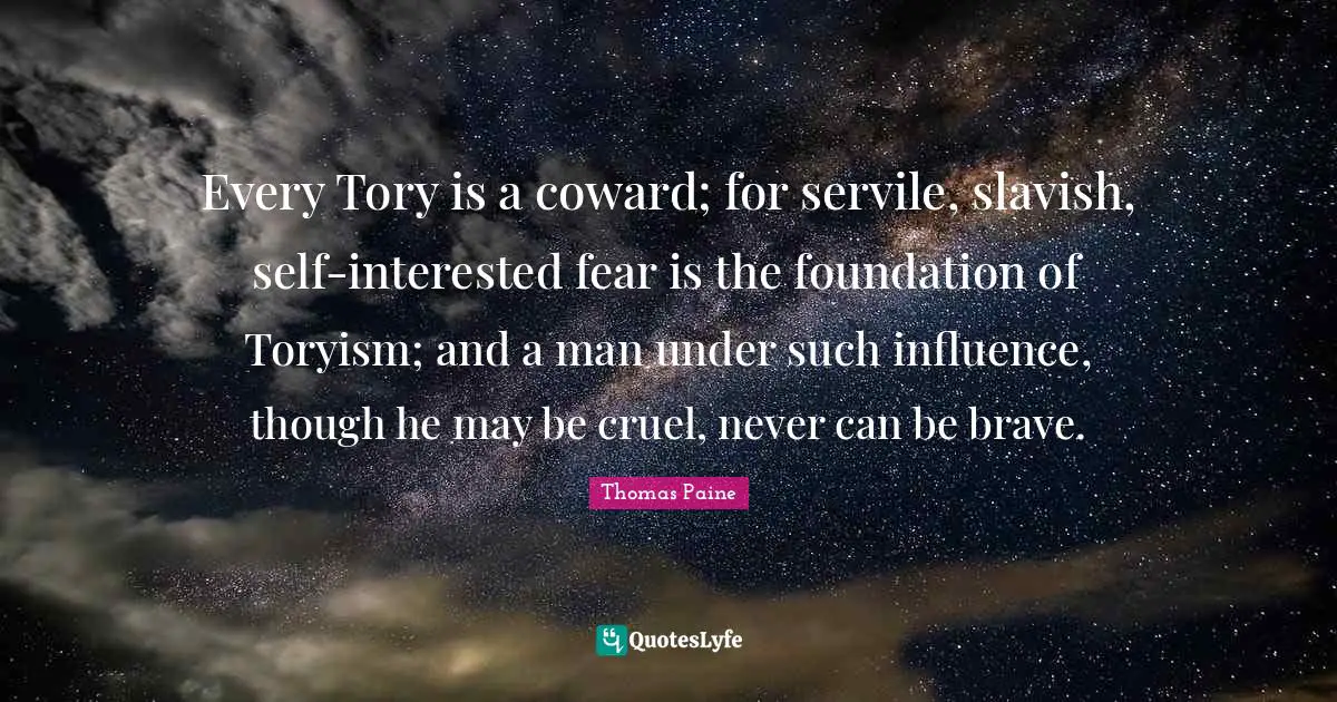 Every Tory is a coward; for servile, slavish, self-interested fear is the foundation of Toryism; and a man under such influence, though he may be cruel, never can be brave.