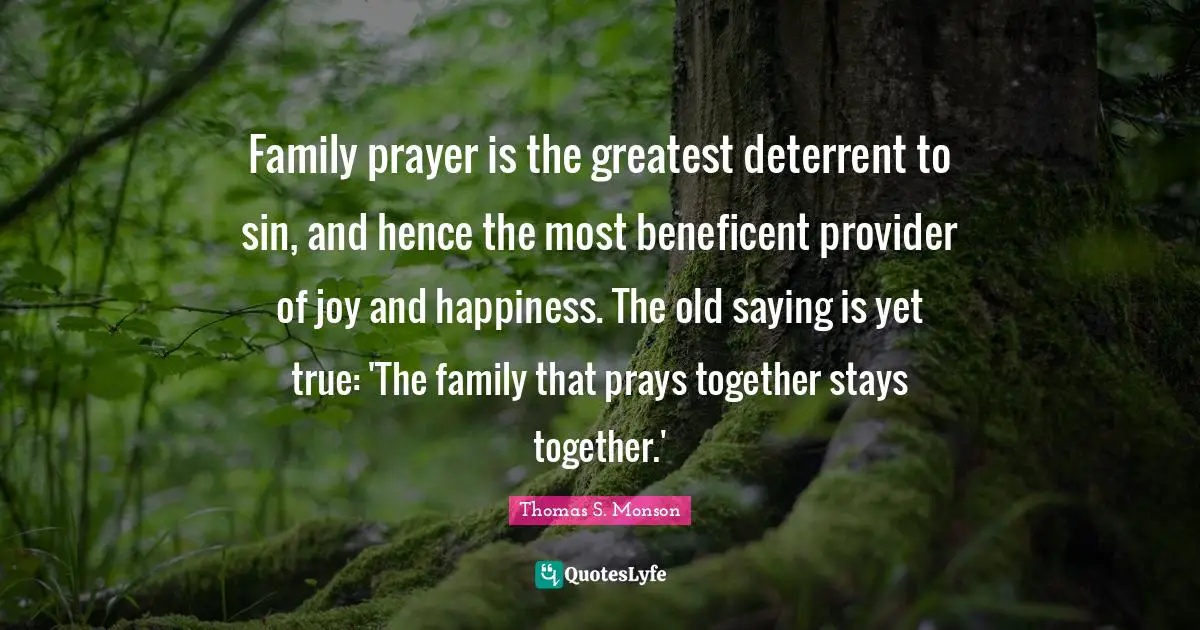 Family prayer is the greatest deterrent to sin, and hence the most beneficent provider of joy and happiness. The old saying is yet true: 'The family that prays together stays together.'
