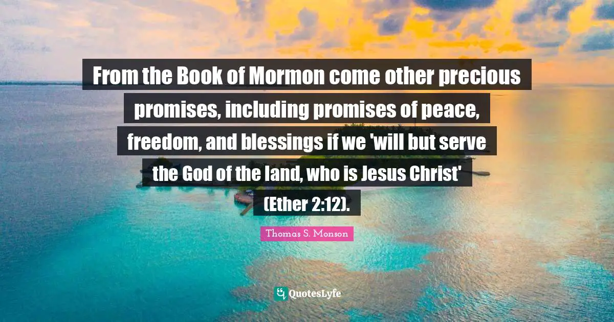 From the Book of Mormon come other precious promises, including promises of peace, freedom, and blessings if we 'will but serve the God of the land, who is Jesus Christ' (Ether 2:12).