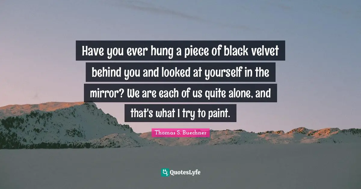 Have you ever hung a piece of black velvet behind you and looked at yourself in the mirror? We are each of us quite alone, and that's what I try to paint.